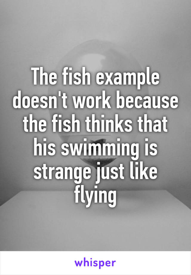 The fish example doesn't work because the fish thinks that his swimming is strange just like flying