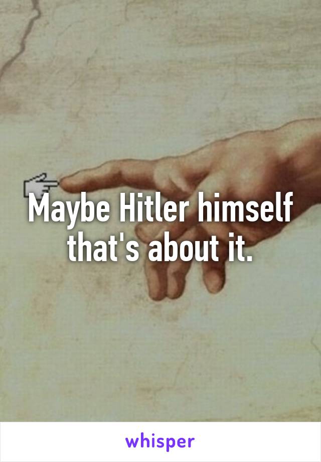 Maybe Hitler himself that's about it.