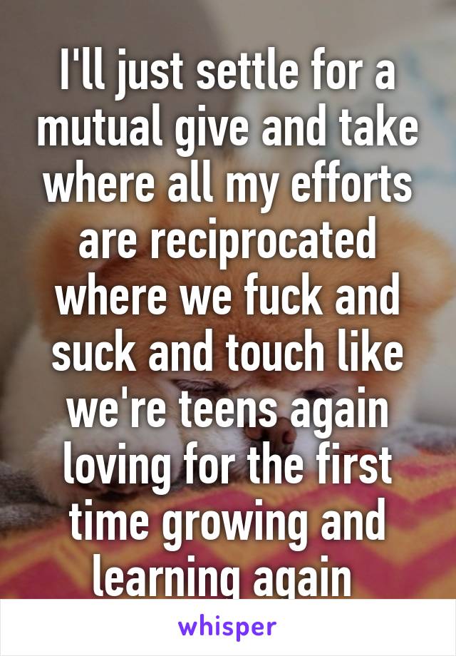 I'll just settle for a mutual give and take where all my efforts are reciprocated where we fuck and suck and touch like we're teens again loving for the first time growing and learning again 