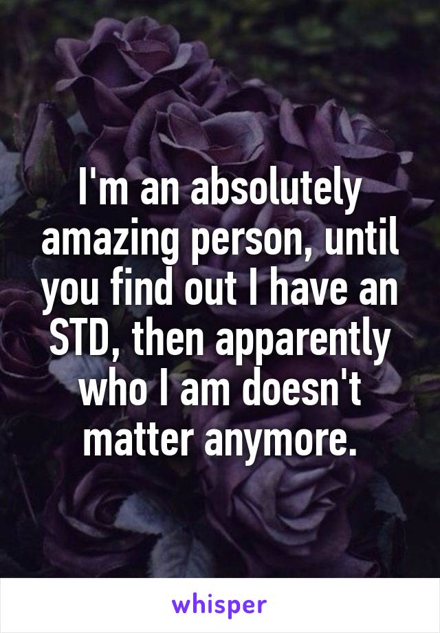 I'm an absolutely amazing person, until you find out I have an STD, then apparently who I am doesn't matter anymore.
