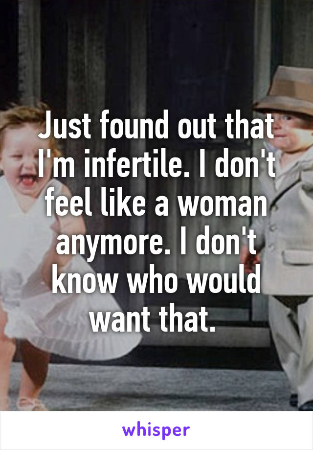 Just found out that I'm infertile. I don't feel like a woman anymore. I don't know who would want that. 