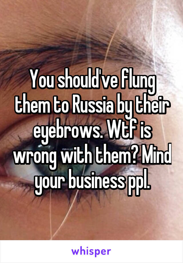 You should've flung them to Russia by their eyebrows. Wtf is wrong with them? Mind your business ppl.