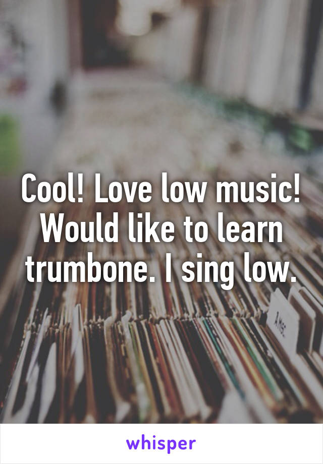 Cool! Love low music! Would like to learn trumbone. I sing low.