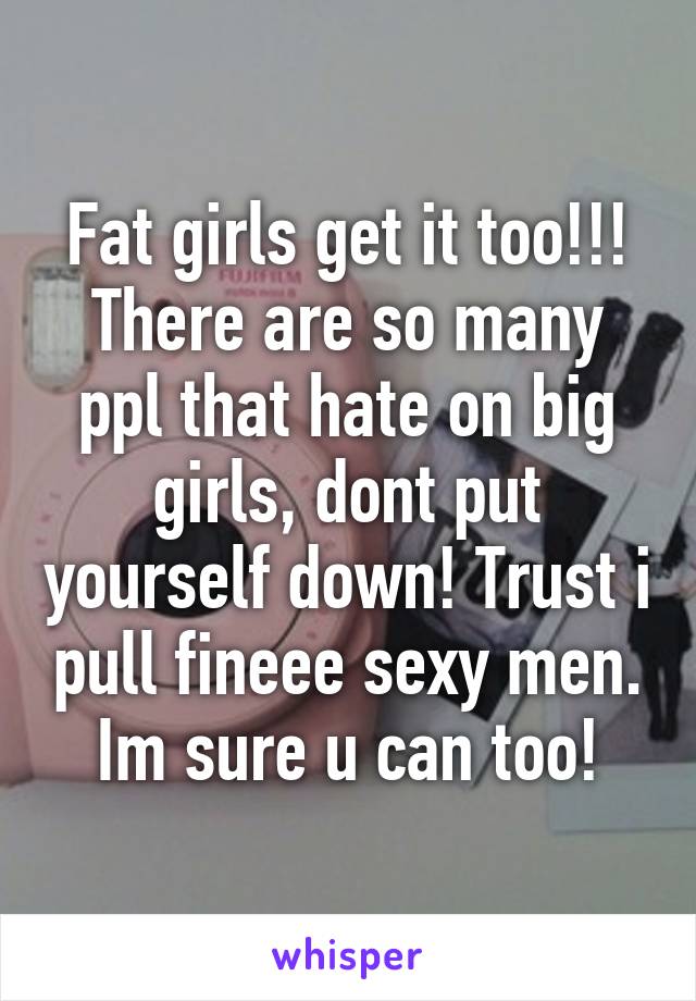 Fat girls get it too!!!
There are so many ppl that hate on big girls, dont put yourself down! Trust i pull fineee sexy men. Im sure u can too!