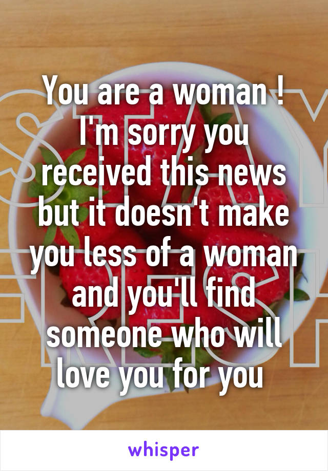 You are a woman ! I'm sorry you received this news but it doesn't make you less of a woman and you'll find someone who will love you for you 