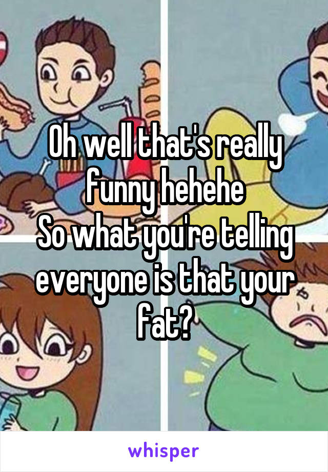 Oh well that's really funny hehehe
So what you're telling everyone is that your fat?