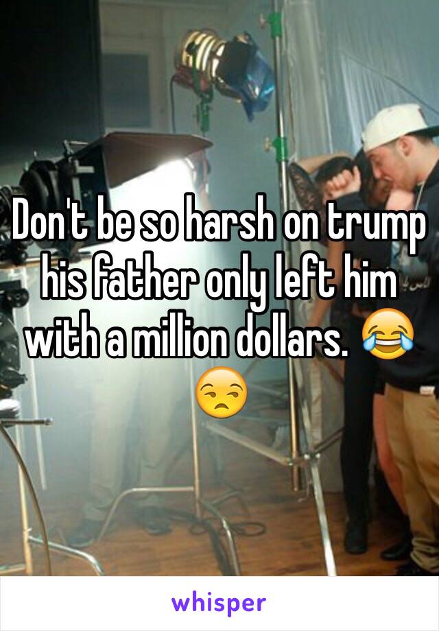 Don't be so harsh on trump his father only left him with a million dollars. 😂😒