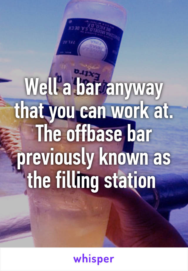 Well a bar anyway that you can work at. The offbase bar previously known as the filling station 