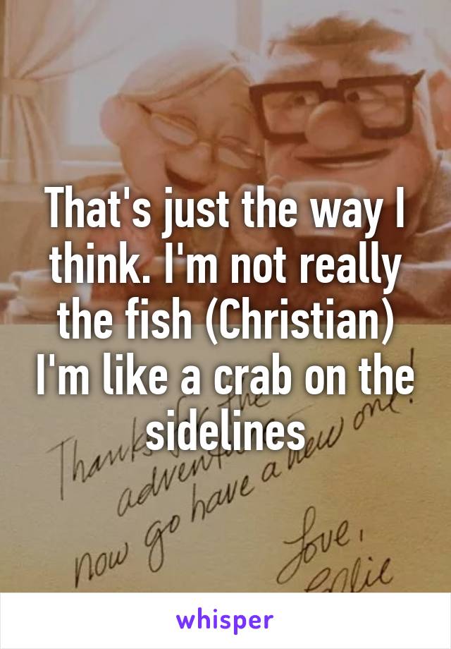 That's just the way I think. I'm not really the fish (Christian) I'm like a crab on the sidelines