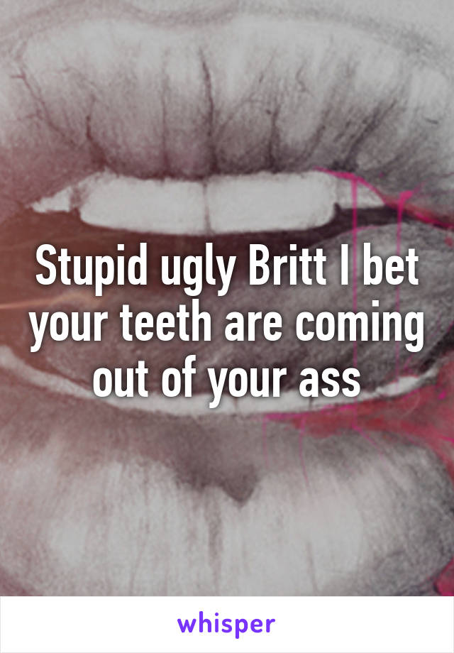 Stupid ugly Britt I bet your teeth are coming out of your ass