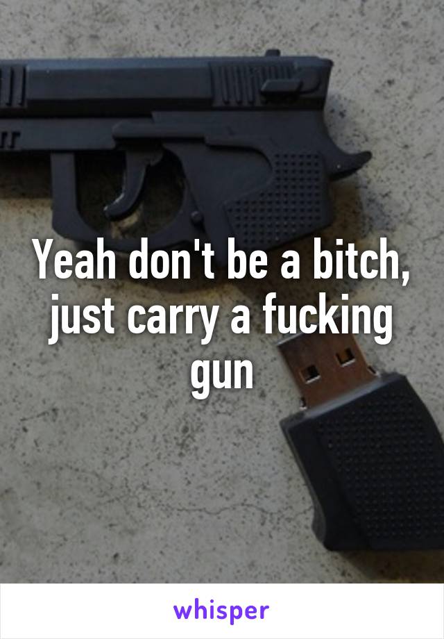 Yeah don't be a bitch, just carry a fucking gun