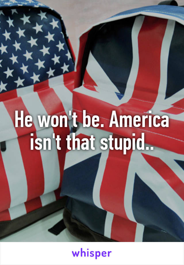 He won't be. America isn't that stupid..