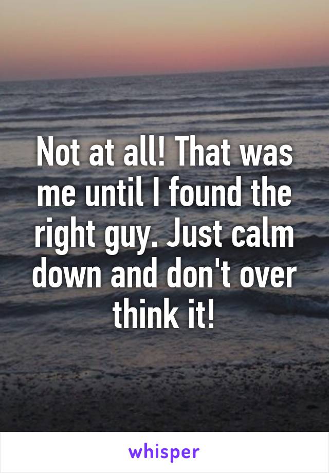 Not at all! That was me until I found the right guy. Just calm down and don't over think it!