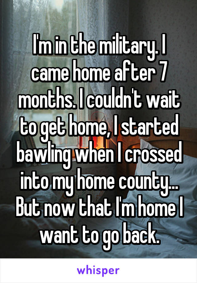 I'm in the military. I came home after 7 months. I couldn't wait to get home, I started bawling when I crossed into my home county... But now that I'm home I want to go back.