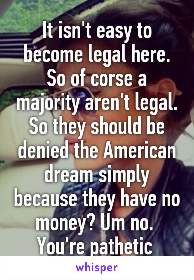 It isn't easy to become legal here. So of corse a majority aren't legal. So they should be denied the American dream simply because they have no money? Um no. 
You're pathetic 