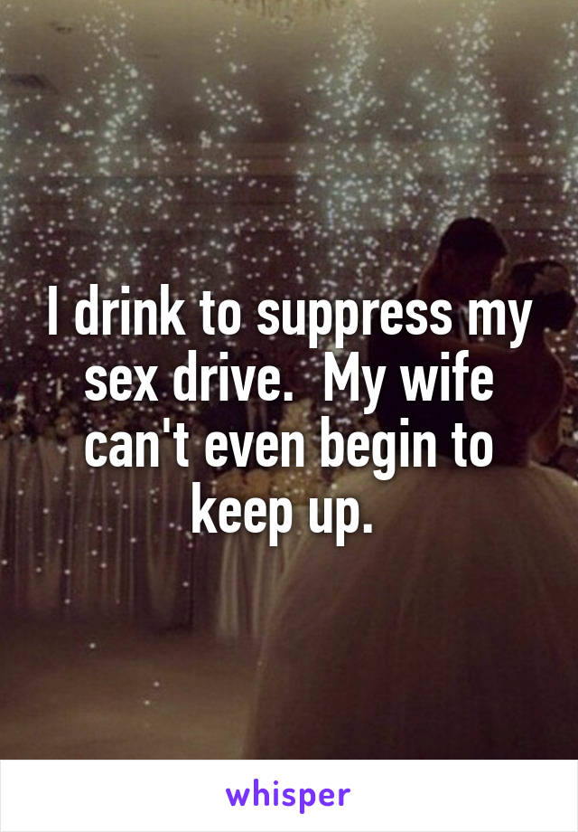 I drink to suppress my sex drive.  My wife can't even begin to keep up. 