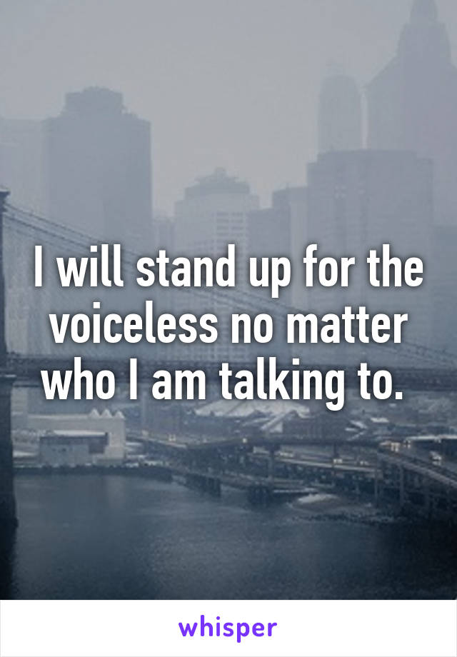 I will stand up for the voiceless no matter who I am talking to. 