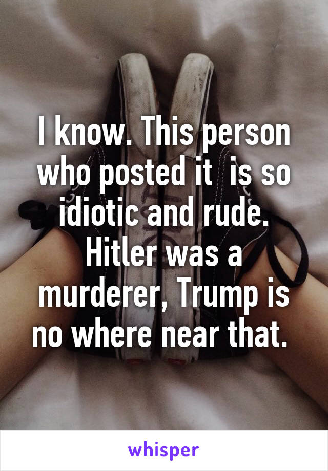 I know. This person who posted it  is so idiotic and rude. Hitler was a murderer, Trump is no where near that. 