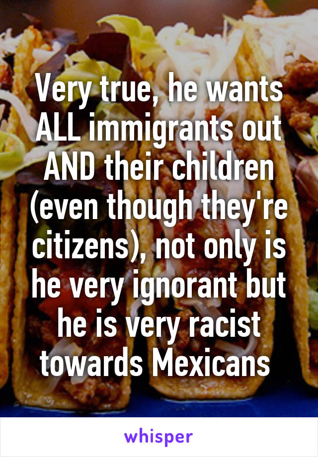 Very true, he wants ALL immigrants out AND their children (even though they're citizens), not only is he very ignorant but he is very racist towards Mexicans 