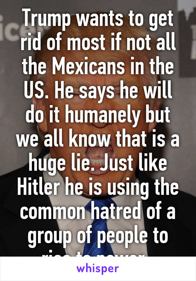 Trump wants to get rid of most if not all the Mexicans in the US. He says he will do it humanely but we all know that is a huge lie. Just like Hitler he is using the common hatred of a group of people to rise to power. 