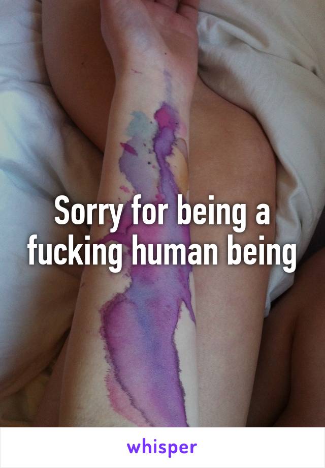 Sorry for being a fucking human being