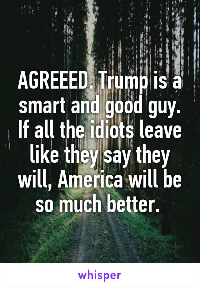 AGREEED. Trump is a smart and good guy. If all the idiots leave like they say they will, America will be so much better. 