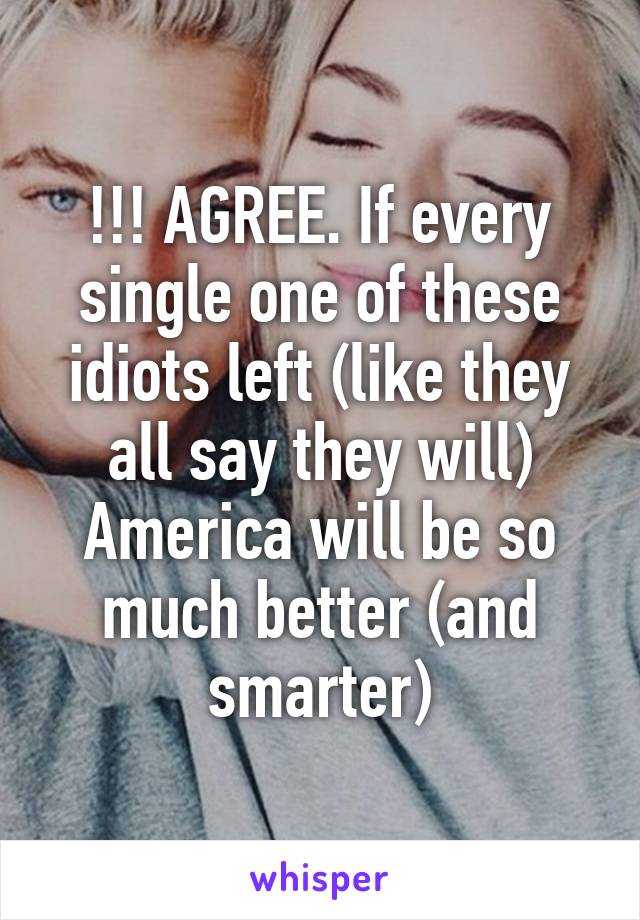 !!! AGREE. If every single one of these idiots left (like they all say they will) America will be so much better (and smarter)