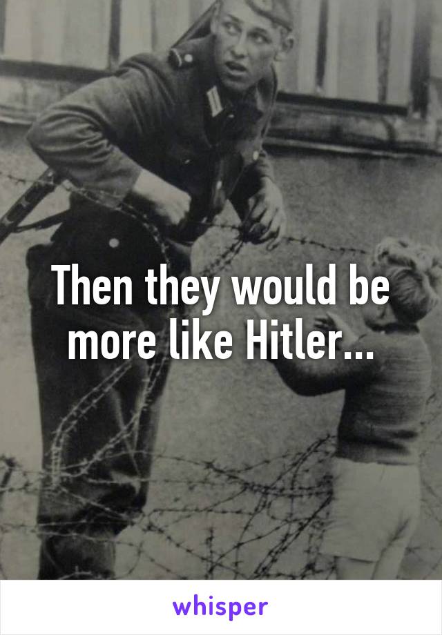 Then they would be more like Hitler...