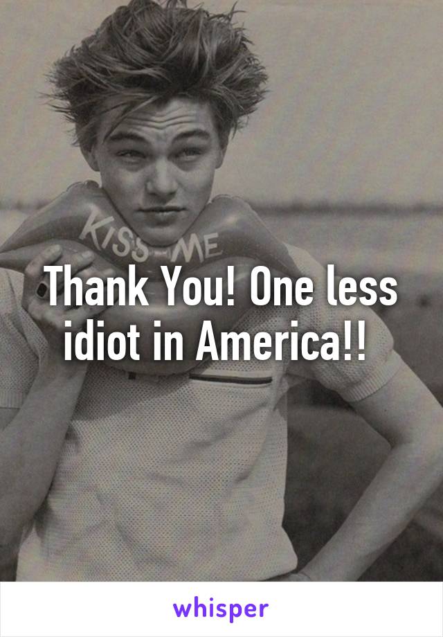 Thank You! One less idiot in America!! 