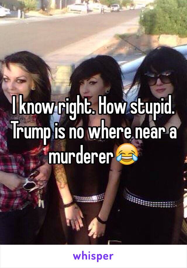 I know right. How stupid. Trump is no where near a murderer😂