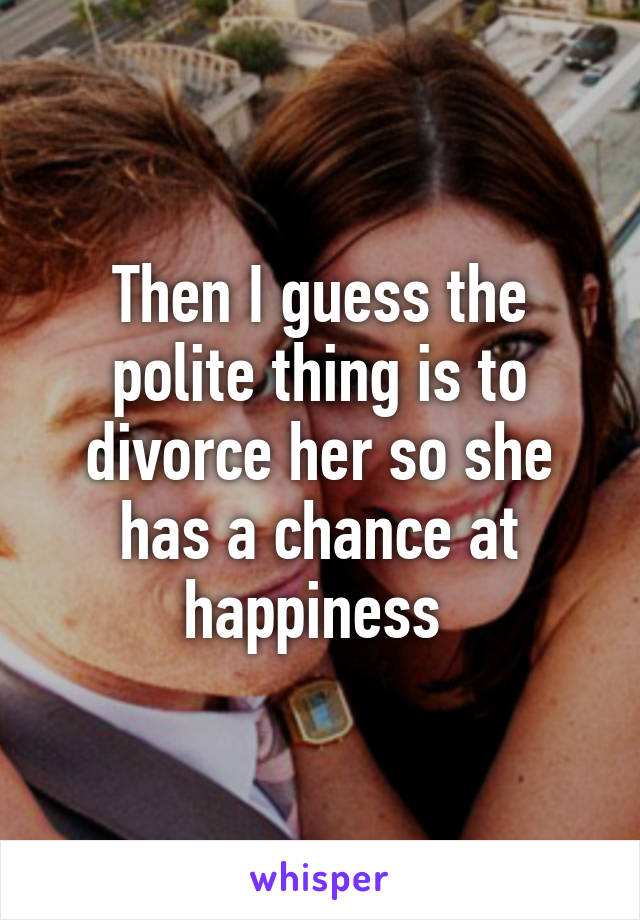 Then I guess the polite thing is to divorce her so she has a chance at happiness 