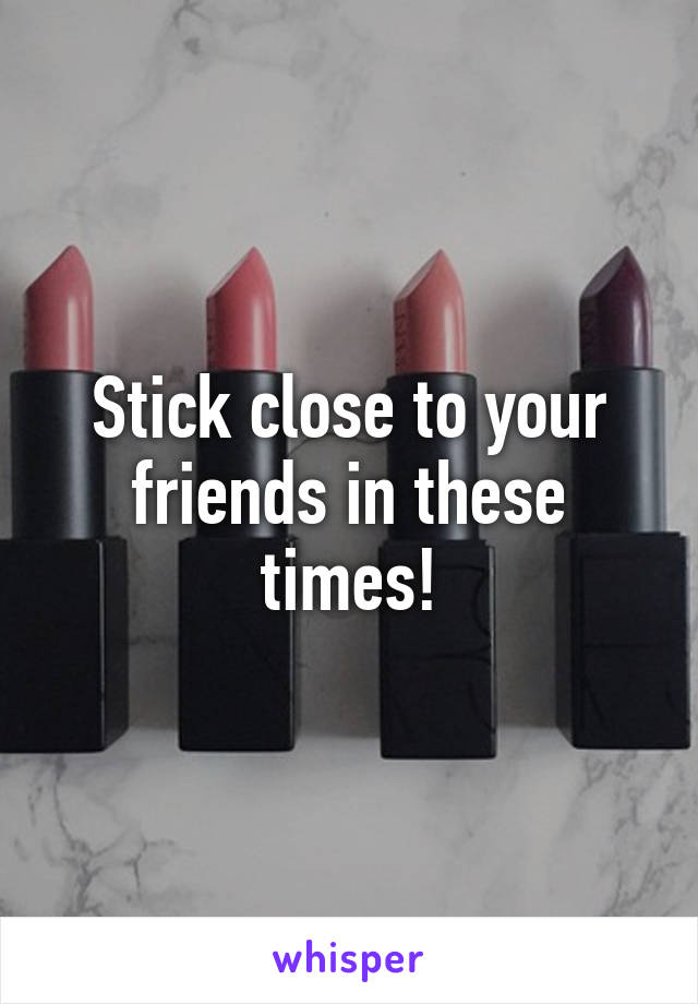 Stick close to your friends in these times!