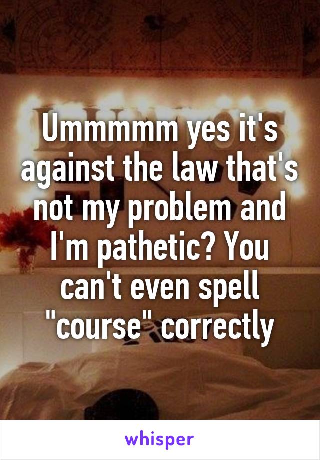 Ummmmm yes it's against the law that's not my problem and I'm pathetic? You can't even spell "course" correctly