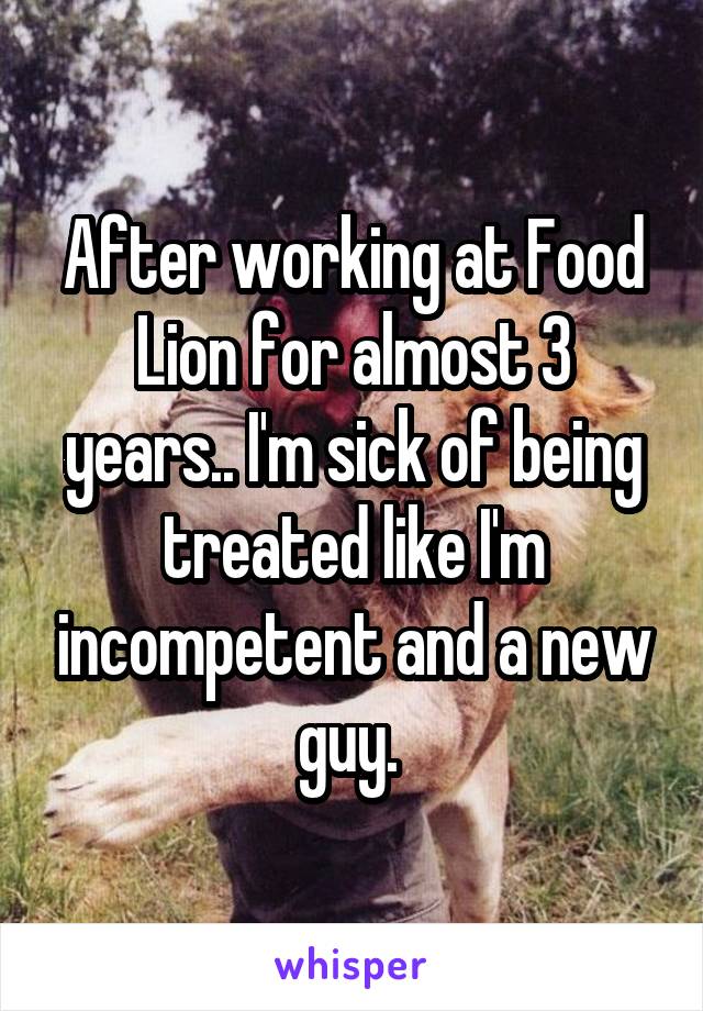 After working at Food Lion for almost 3 years.. I'm sick of being treated like I'm incompetent and a new guy. 