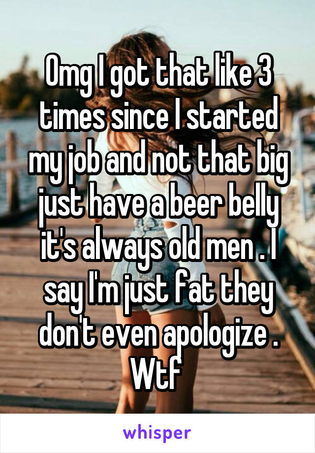 Omg I got that like 3 times since I started my job and not that big just have a beer belly it's always old men . I say I'm just fat they don't even apologize . Wtf 