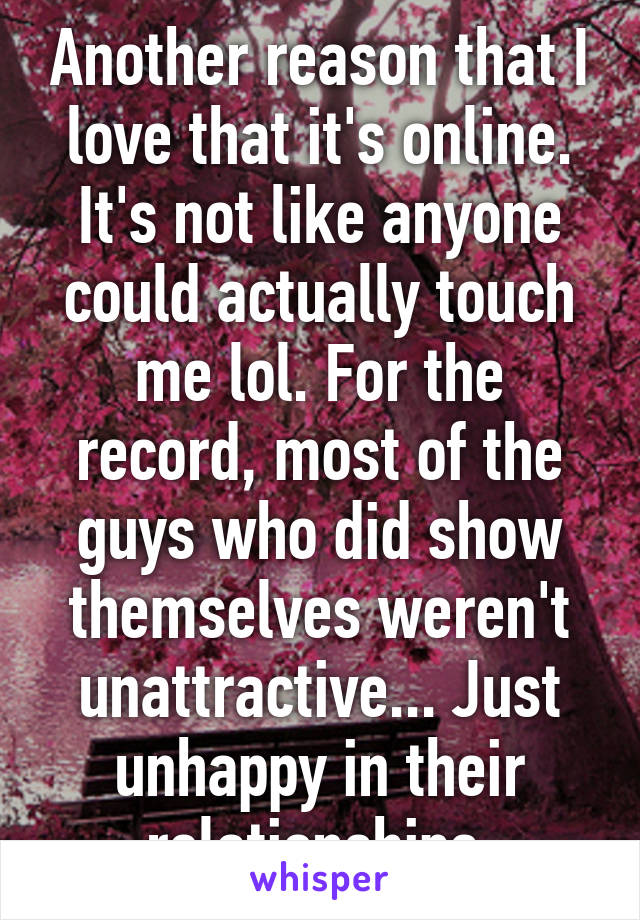 Another reason that I love that it's online. It's not like anyone could actually touch me lol. For the record, most of the guys who did show themselves weren't unattractive... Just unhappy in their relationships.