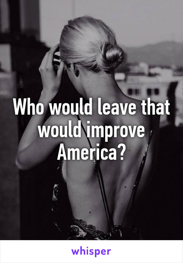 Who would leave that would improve America?