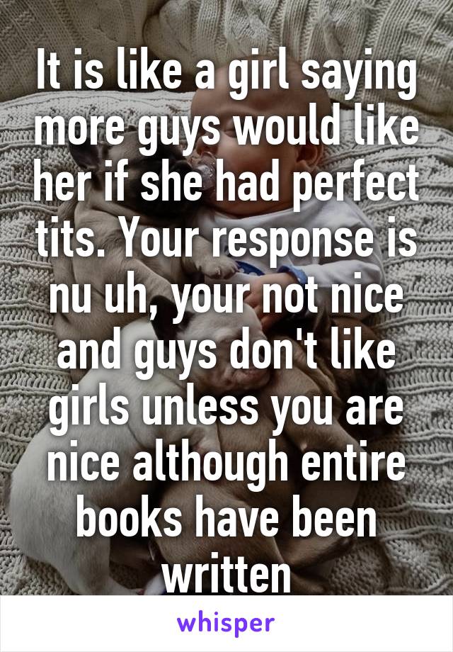 It is like a girl saying more guys would like her if she had perfect tits. Your response is nu uh, your not nice and guys don't like girls unless you are nice although entire books have been written