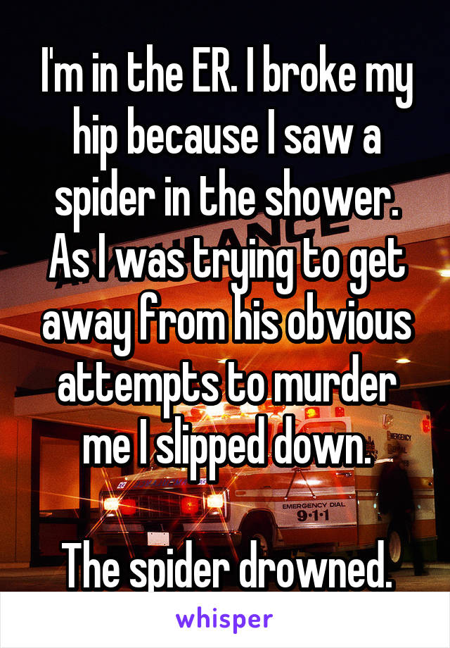 I'm in the ER. I broke my hip because I saw a spider in the shower. As I was trying to get away from his obvious attempts to murder me I slipped down.

The spider drowned.