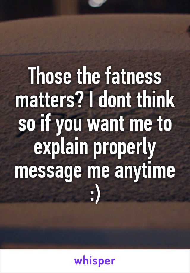 Those the fatness matters? I dont think so if you want me to explain properly message me anytime :)