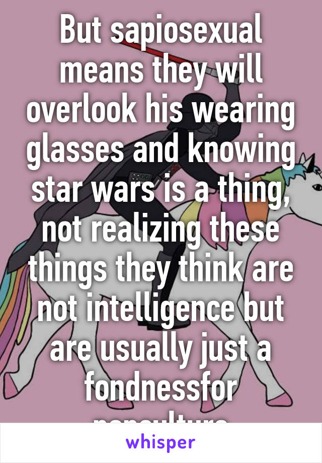 But sapiosexual means they will overlook his wearing glasses and knowing star wars is a thing, not realizing these things they think are not intelligence but are usually just a fondnessfor popculture