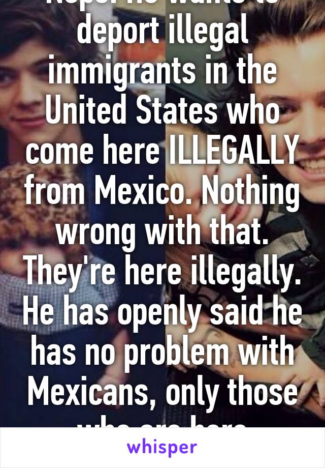 Nope. He wants to deport illegal immigrants in the United States who come here ILLEGALLY from Mexico. Nothing wrong with that. They're here illegally. He has openly said he has no problem with Mexicans, only those who are here illegally.