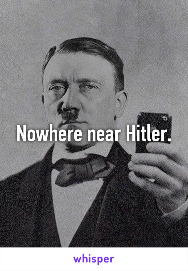 Nowhere near Hitler.