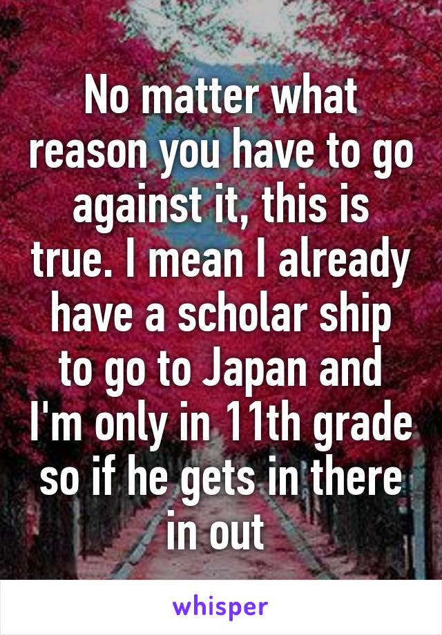 No matter what reason you have to go against it, this is true. I mean I already have a scholar ship to go to Japan and I'm only in 11th grade so if he gets in there in out 