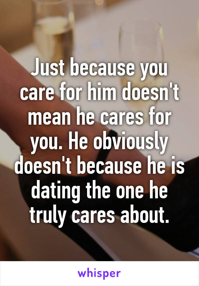 Just because you care for him doesn't mean he cares for you. He obviously doesn't because he is dating the one he truly cares about.