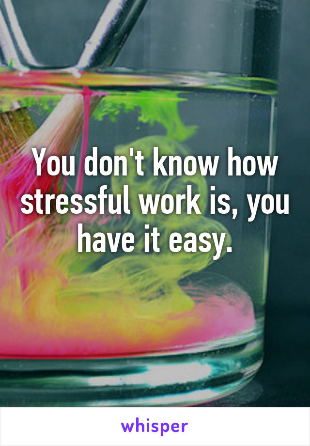 You don't know how stressful work is, you have it easy.
