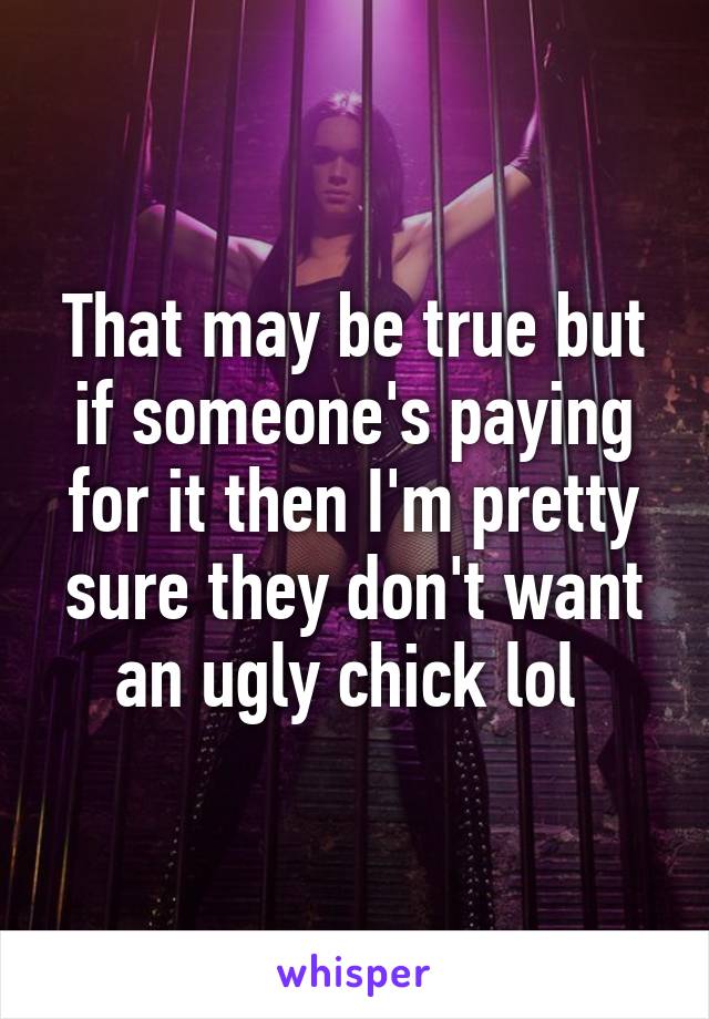 That may be true but if someone's paying for it then I'm pretty sure they don't want an ugly chick lol 