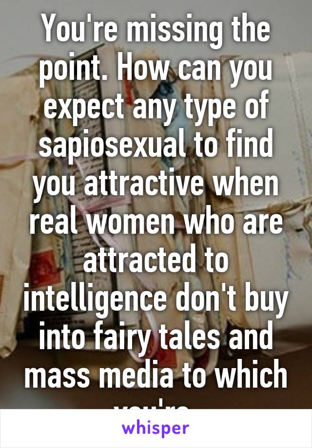 You're missing the point. How can you expect any type of sapiosexual to find you attractive when real women who are attracted to intelligence don't buy into fairy tales and mass media to which you're 