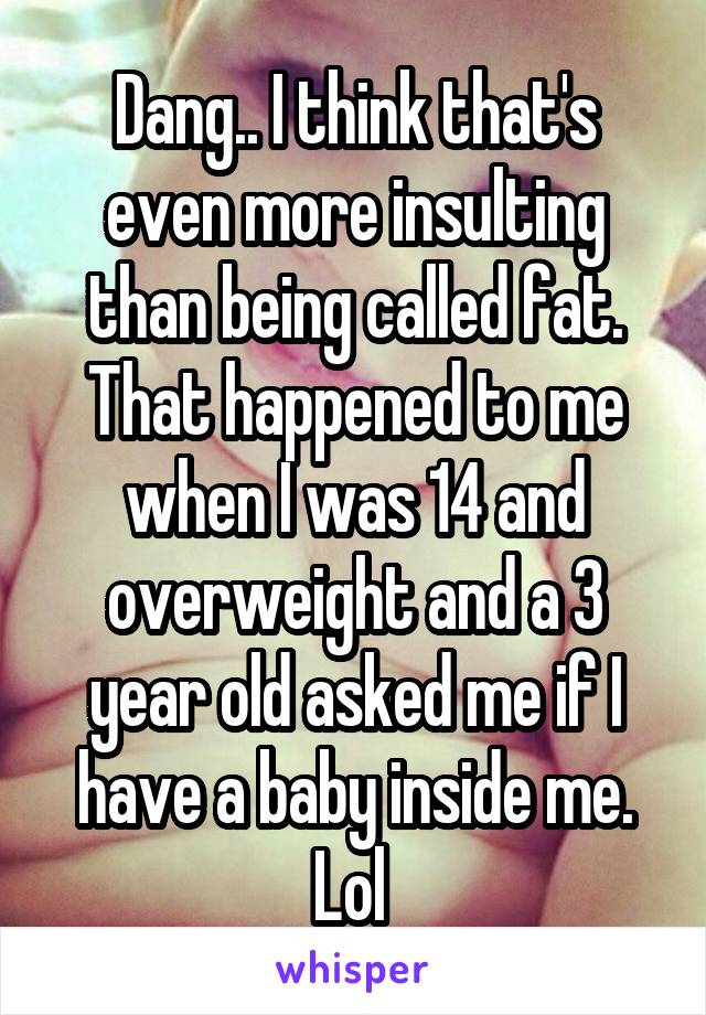 Dang.. I think that's even more insulting than being called fat. That happened to me when I was 14 and overweight and a 3 year old asked me if I have a baby inside me. Lol 