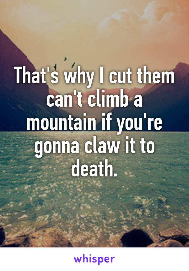 That's why I cut them can't climb a mountain if you're gonna claw it to death.
